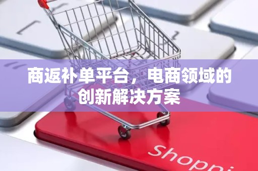 商返补单平台，电商领域的创新解决方案