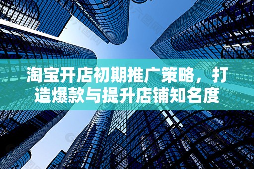 淘宝开店初期推广策略，打造爆款与提升店铺知名度