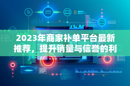 2023年商家补单平台最新推荐，提升销量与信誉的利器