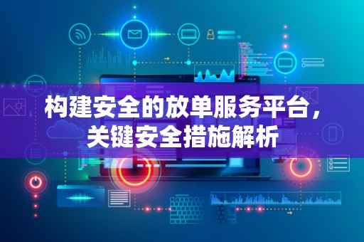 构建安全的放单服务平台，关键安全措施解析