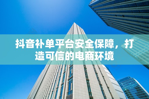抖音补单平台安全保障，打造可信的电商环境