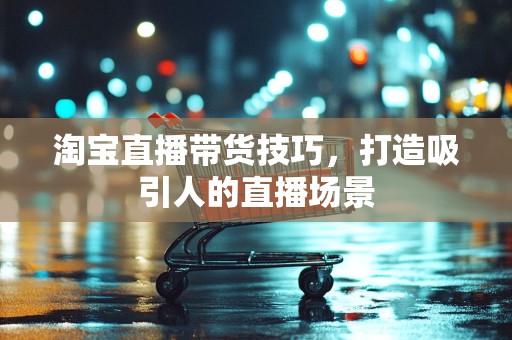 淘宝直播带货技巧，打造吸引人的直播场景