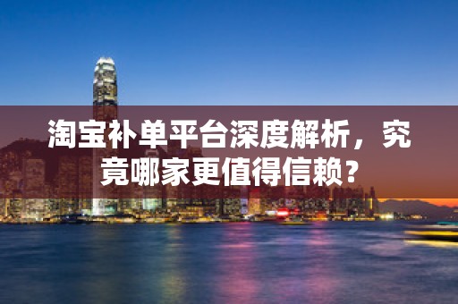 淘宝补单平台深度解析，究竟哪家更值得信赖？