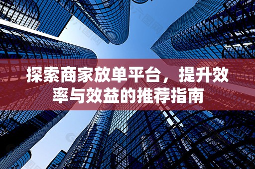 探索商家放单平台，提升效率与效益的推荐指南