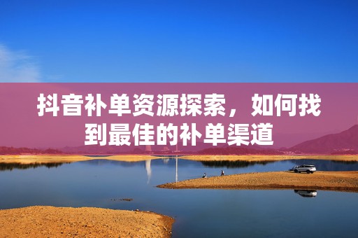 抖音补单资源探索，如何找到最佳的补单渠道