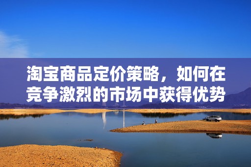 淘宝商品定价策略，如何在竞争激烈的市场中获得优势