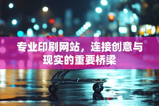 专业印刷网站，连接创意与现实的重要桥梁