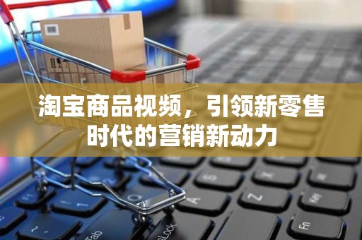 淘宝商品视频，引领新零售时代的营销新动力