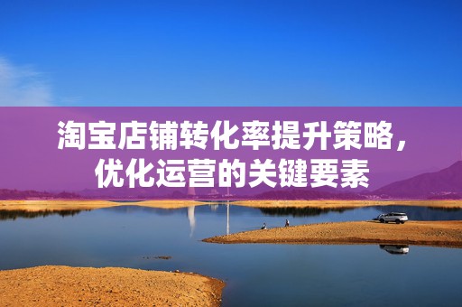淘宝店铺转化率提升策略，优化运营的关键要素