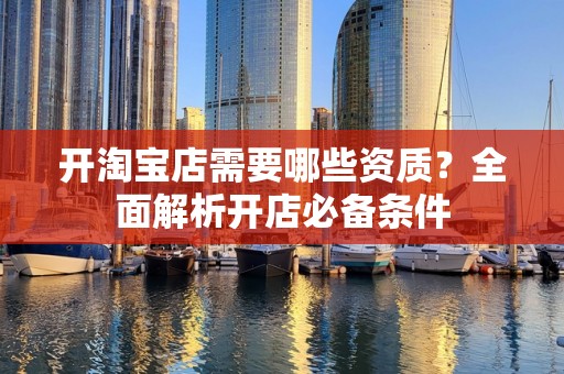 开淘宝店需要哪些资质？全面解析开店必备条件