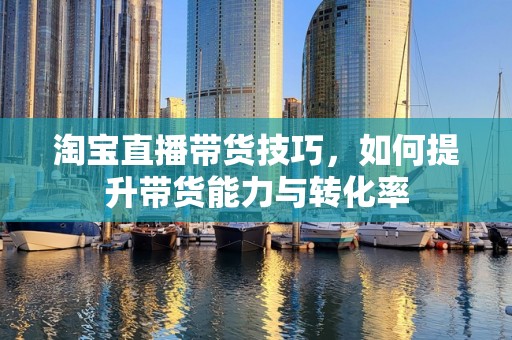 淘宝直播带货技巧，如何提升带货能力与转化率