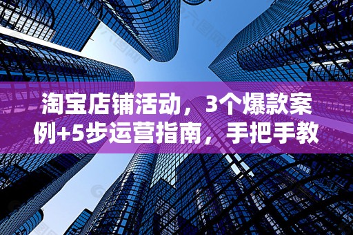 淘宝店铺活动，3个爆款案例+5步运营指南，手把手教你引爆流量！