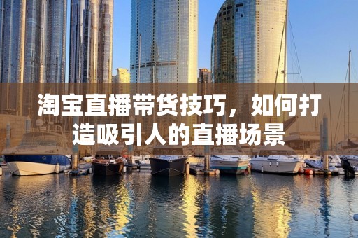 淘宝直播带货技巧，如何打造吸引人的直播场景