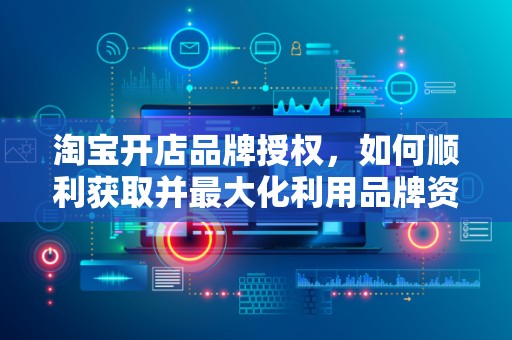 淘宝开店品牌授权，如何顺利获取并最大化利用品牌资源