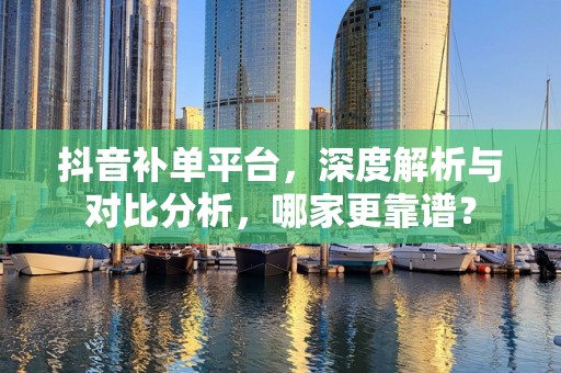 抖音补单平台，深度解析与对比分析，哪家更靠谱？