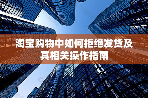 淘宝购物中如何拒绝发货及其相关操作指南