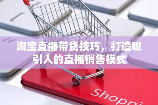 淘宝直播带货技巧，打造吸引人的直播销售模式