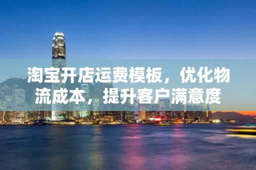 淘宝开店运费模板，优化物流成本，提升客户满意度