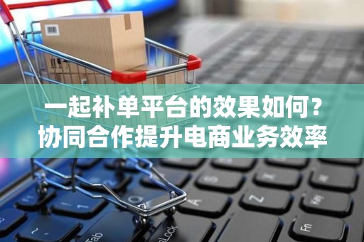 一起补单平台的效果如何？协同合作提升电商业务效率