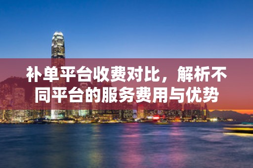 补单平台收费对比，解析不同平台的服务费用与优势