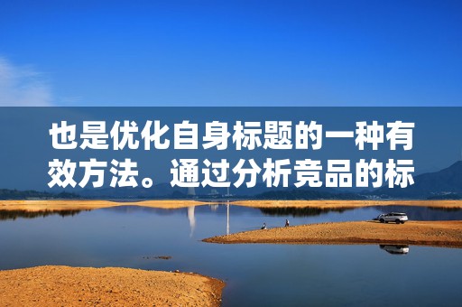 也是优化自身标题的一种有效方法。通过分析竞品的标题，可以了解市场趋势和顾客需求，从而调整自己的标题策略。但要注意避免直接复制竞品的标题，以免陷入同质化竞争