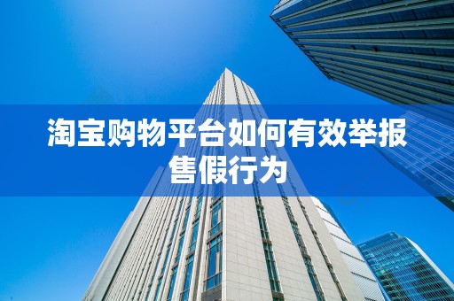 淘宝购物平台如何有效举报售假行为