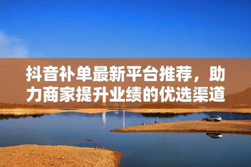 抖音补单最新平台推荐，助力商家提升业绩的优选渠道