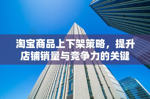 淘宝商品上下架策略，提升店铺销量与竞争力的关键