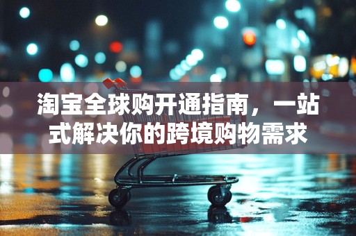 淘宝全球购开通指南，一站式解决你的跨境购物需求