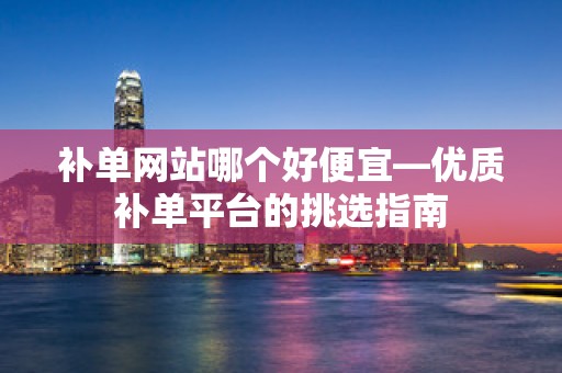 补单网站哪个好便宜—优质补单平台的挑选指南