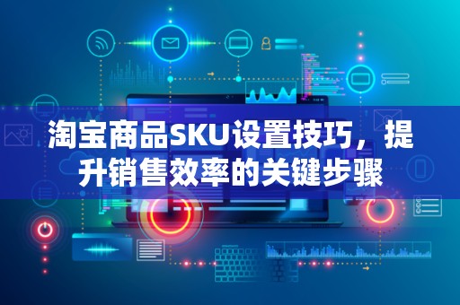 淘宝商品SKU设置技巧，提升销售效率的关键步骤