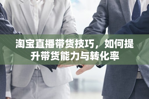 淘宝直播带货技巧，如何提升带货能力与转化率