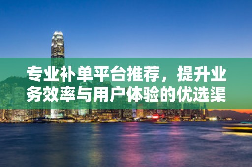 专业补单平台推荐，提升业务效率与用户体验的优选渠道