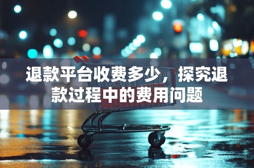 退款平台收费多少，探究退款过程中的费用问题