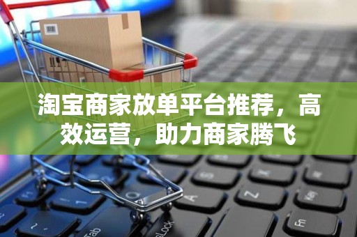 淘宝商家放单平台推荐，高效运营，助力商家腾飞