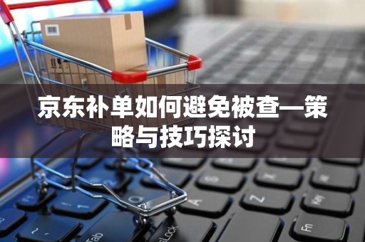 京东补单如何避免被查—策略与技巧探讨