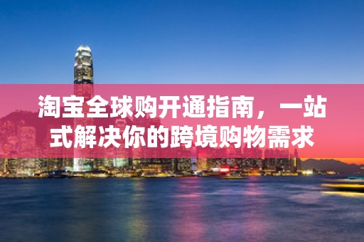 淘宝全球购开通指南，一站式解决你的跨境购物需求