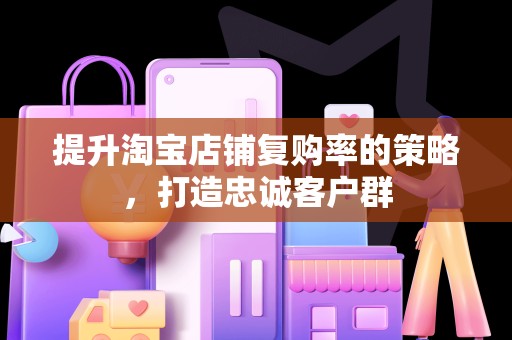 提升淘宝店铺复购率的策略，打造忠诚客户群