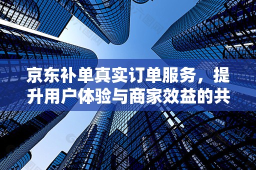 京东补单真实订单服务，提升用户体验与商家效益的共赢策略