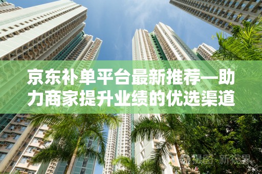 京东补单平台最新推荐—助力商家提升业绩的优选渠道