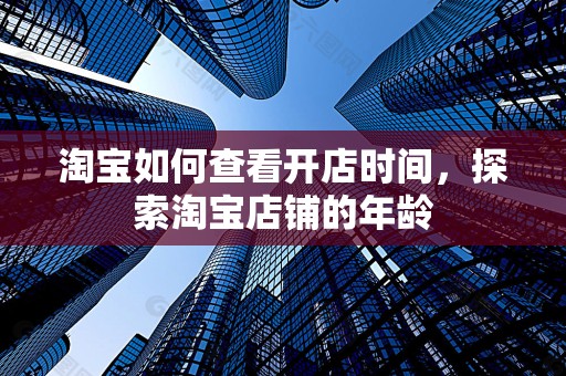 淘宝如何查看开店时间，探索淘宝店铺的年龄