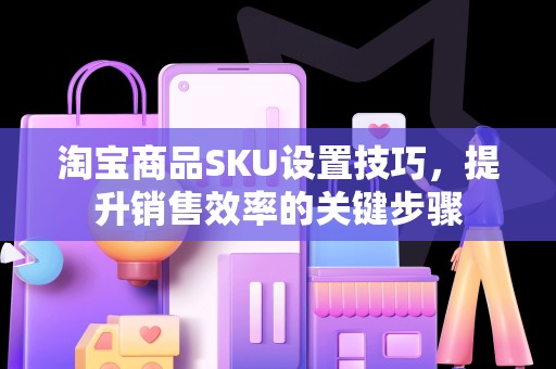 淘宝商品SKU设置技巧，提升销售效率的关键步骤
