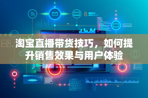 淘宝直播带货技巧，如何提升销售效果与用户体验