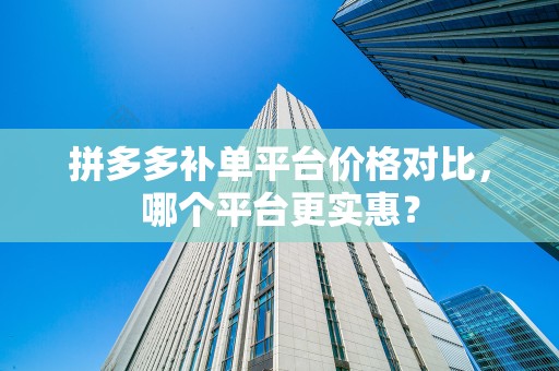 拼多多补单平台价格对比，哪个平台更实惠？