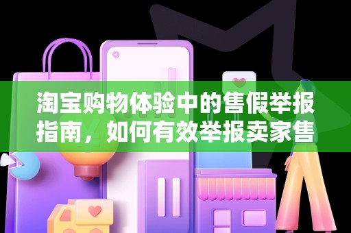 淘宝购物体验中的售假举报指南，如何有效举报卖家售假行为