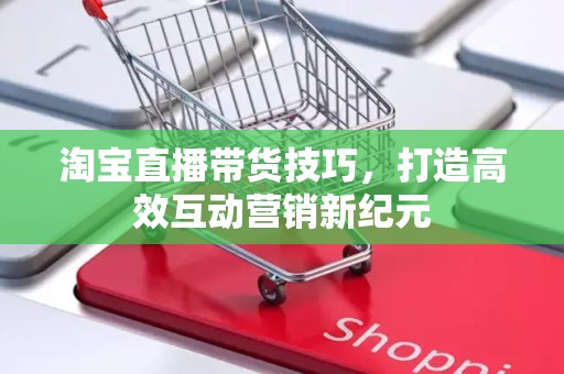 淘宝直播带货技巧，打造高效互动营销新纪元