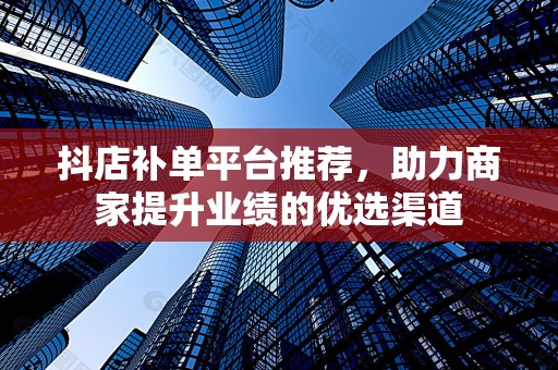 抖店补单平台推荐，助力商家提升业绩的优选渠道