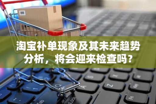淘宝补单现象及其未来趋势分析，将会迎来检查吗？