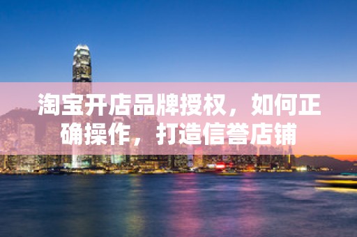 淘宝开店品牌授权，如何正确操作，打造信誉店铺