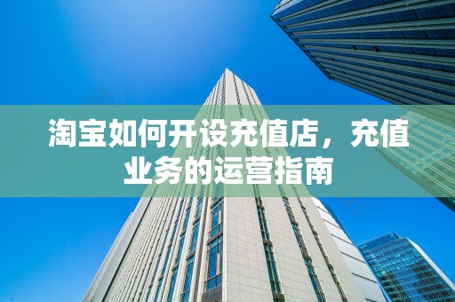 淘宝如何开设充值店，充值业务的运营指南